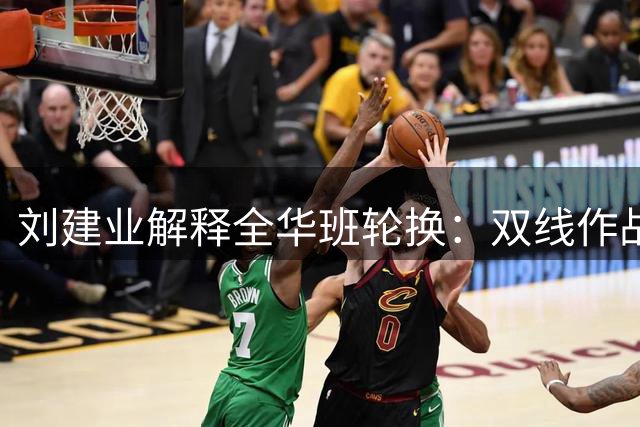 刘建业解释全华班轮换：双线作战下的战略调整