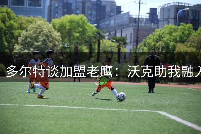 多尔特谈加盟老鹰：沃克助我融入新环境