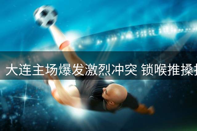 大连主场爆发激烈冲突 锁喉推搡投掷杂物引争议