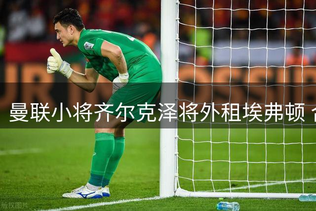 曼联小将齐尔克泽将外租埃弗顿 合约含买断条款