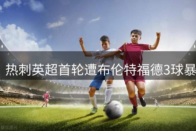 热刺英超首轮遭布伦特福德3球暴击 2.37亿引援未见成效