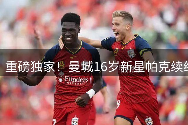 重磅独家！曼城16岁新星帕克续约，马雷斯卡亲自出马挽留